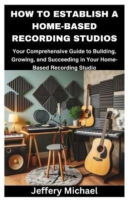  How to Establish a Home-Based Recording Studios: Your Comprehensive Guide to Building, Growing, and Succeeding in...